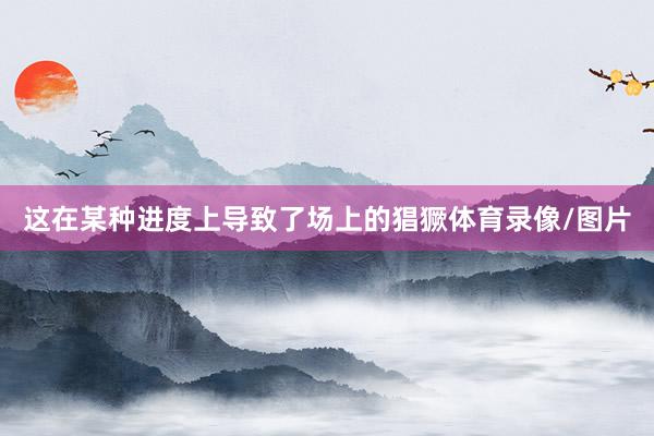 这在某种进度上导致了场上的猖獗体育录像/图片