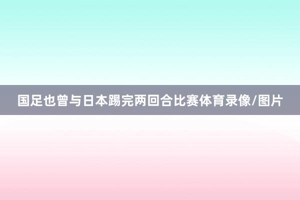 国足也曾与日本踢完两回合比赛体育录像/图片