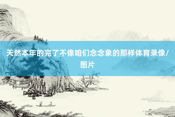 天然本年的完了不像咱们念念象的那样体育录像/图片