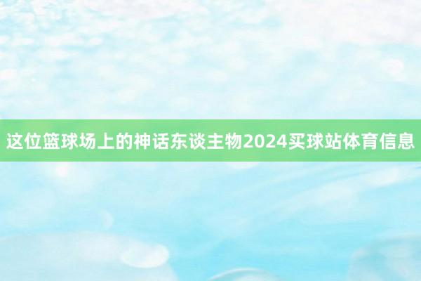 这位篮球场上的神话东谈主物2024买球站体育信息