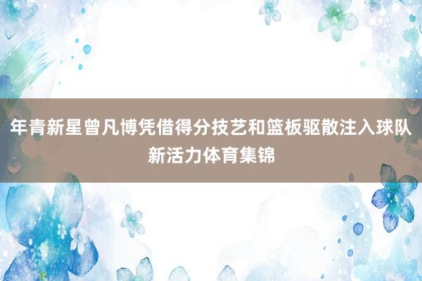 年青新星曾凡博凭借得分技艺和篮板驱散注入球队新活力体育集锦