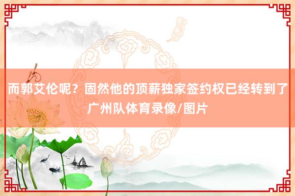 而郭艾伦呢？固然他的顶薪独家签约权已经转到了广州队体育录像/图片