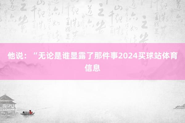 他说：“无论是谁显露了那件事2024买球站体育信息