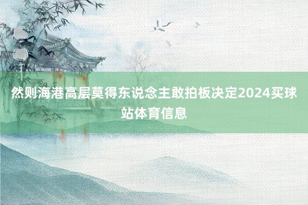 然则海港高层莫得东说念主敢拍板决定2024买球站体育信息