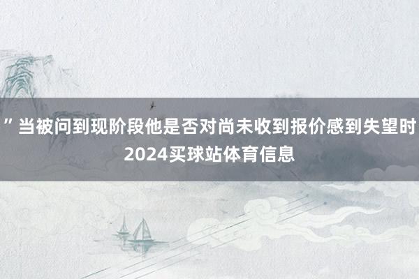”当被问到现阶段他是否对尚未收到报价感到失望时2024买球站体育信息