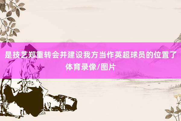 是技艺郑重转会并建设我方当作英超球员的位置了体育录像/图片