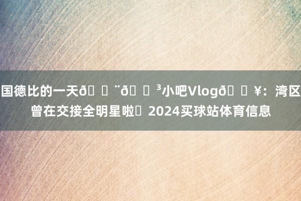中国德比的一天🇨🇳小吧Vlog🎥：湾区也曾在交接全明星啦✨2024买球站体育信息