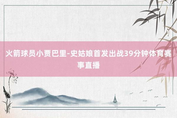 火箭球员小贾巴里-史姑娘首发出战39分钟体育赛事直播