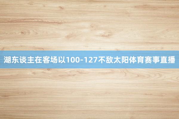 湖东谈主在客场以100-127不敌太阳体育赛事直播