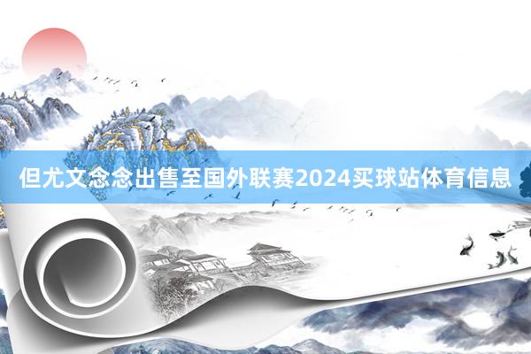 但尤文念念出售至国外联赛2024买球站体育信息