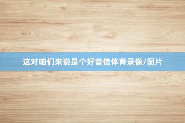 这对咱们来说是个好音信体育录像/图片