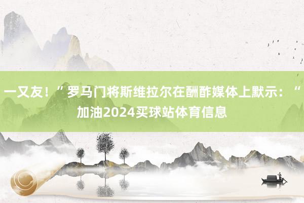 一又友！”罗马门将斯维拉尔在酬酢媒体上默示：“加油2024买球站体育信息