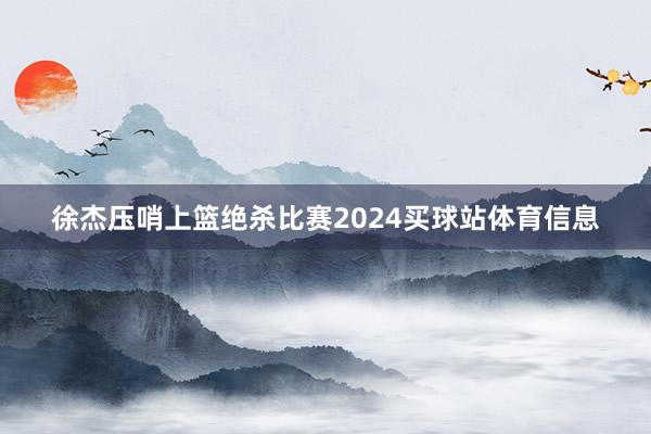 徐杰压哨上篮绝杀比赛2024买球站体育信息