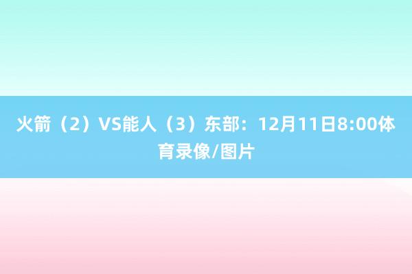 火箭（2）VS能人（3）东部：12月11日8:00体育录像/图片