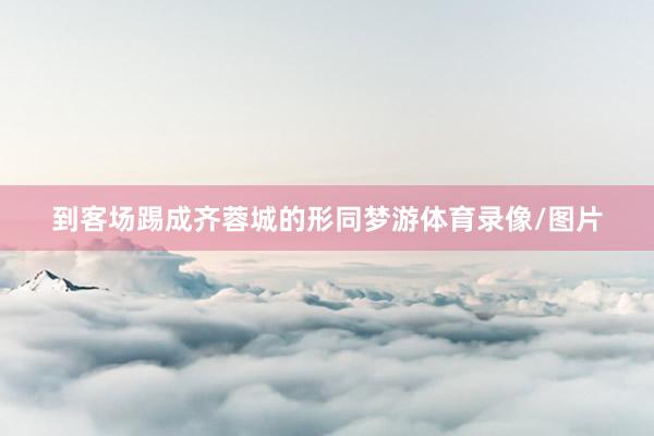 到客场踢成齐蓉城的形同梦游体育录像/图片