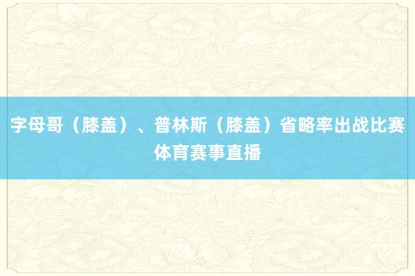 字母哥（膝盖）、普林斯（膝盖）省略率出战比赛体育赛事直播