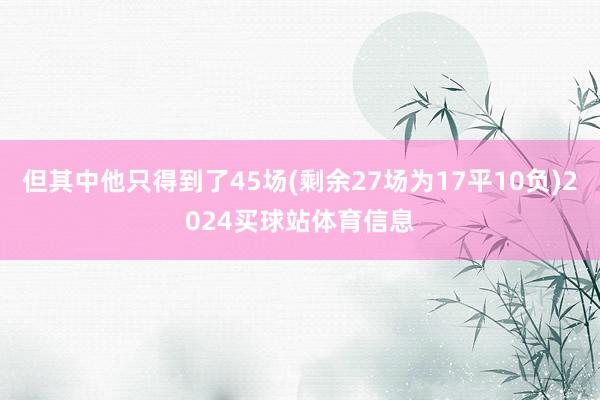 但其中他只得到了45场(剩余27场为17平10负)2024买球站体育信息