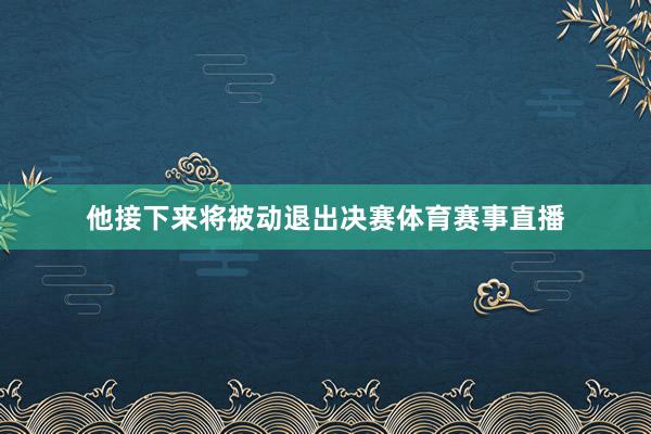 他接下来将被动退出决赛体育赛事直播