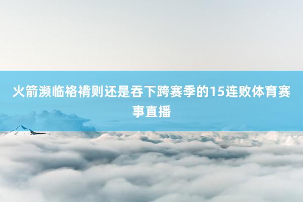 火箭濒临袼褙则还是吞下跨赛季的15连败体育赛事直播