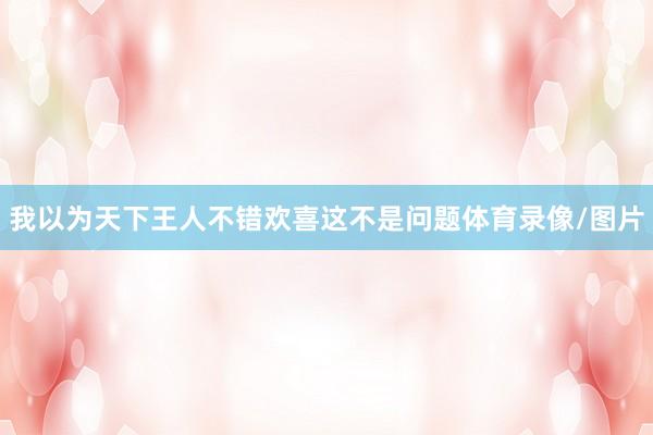 我以为天下王人不错欢喜这不是问题体育录像/图片