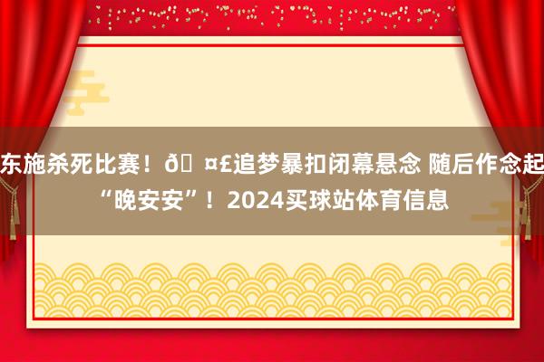 东施杀死比赛！🤣追梦暴扣闭幕悬念 随后作念起“晚安安”！2024买球站体育信息