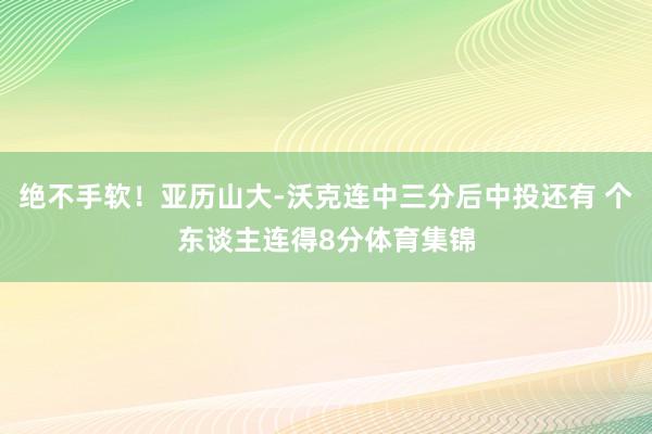 绝不手软！亚历山大-沃克连中三分后中投还有 个东谈主连得8分体育集锦