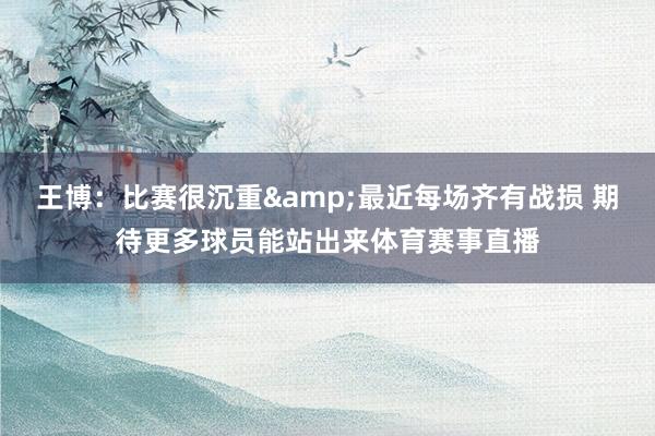 王博：比赛很沉重&最近每场齐有战损 期待更多球员能站出来体育赛事直播