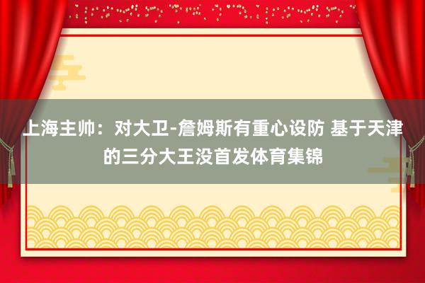 上海主帅：对大卫-詹姆斯有重心设防 基于天津的三分大王没首发体育集锦