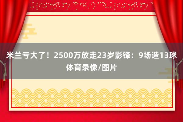 米兰亏大了！2500万放走23岁影锋：9场造13球体育录像/图片