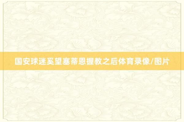 国安球迷奚望塞蒂恩握教之后体育录像/图片