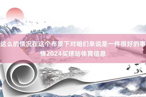 这么的情况在这个布景下对咱们来说是一件很好的事情2024买球站体育信息