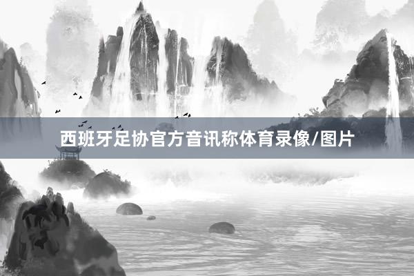 西班牙足协官方音讯称体育录像/图片