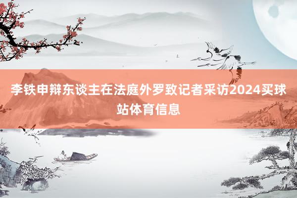 李铁申辩东谈主在法庭外罗致记者采访2024买球站体育信息