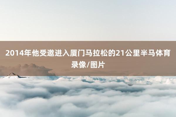 2014年他受邀进入厦门马拉松的21公里半马体育录像/图片