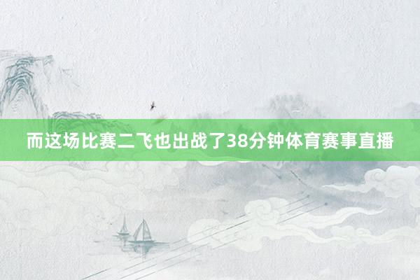 而这场比赛二飞也出战了38分钟体育赛事直播