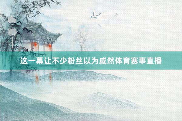 这一幕让不少粉丝以为戚然体育赛事直播
