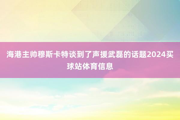 海港主帅穆斯卡特谈到了声援武磊的话题2024买球站体育信息