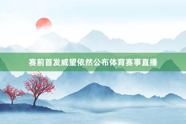 赛前首发威望依然公布体育赛事直播