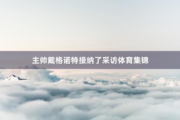 主帅戴格诺特接纳了采访体育集锦