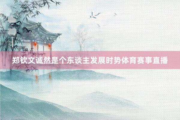 郑钦文诚然是个东谈主发展时势体育赛事直播