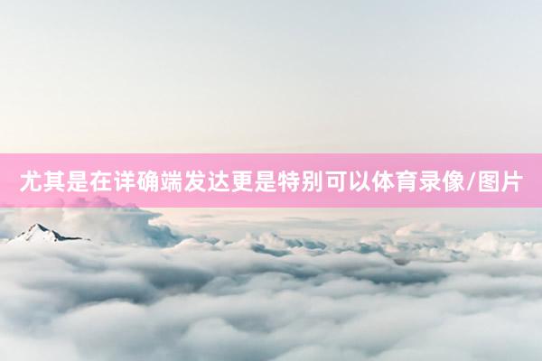 尤其是在详确端发达更是特别可以体育录像/图片