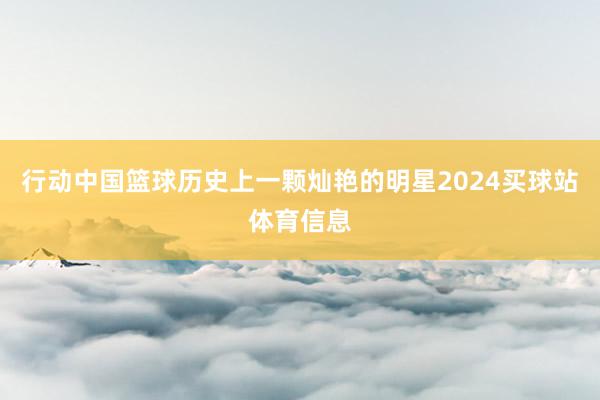 行动中国篮球历史上一颗灿艳的明星2024买球站体育信息