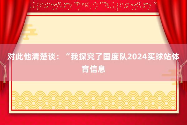 对此他清楚谈：“我探究了国度队2024买球站体育信息