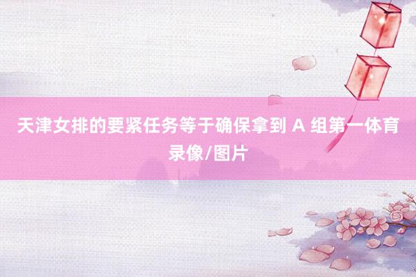 天津女排的要紧任务等于确保拿到 A 组第一体育录像/图片