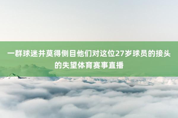 一群球迷并莫得侧目他们对这位27岁球员的接头的失望体育赛事直播