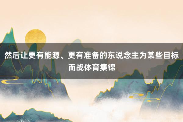 然后让更有能源、更有准备的东说念主为某些目标而战体育集锦