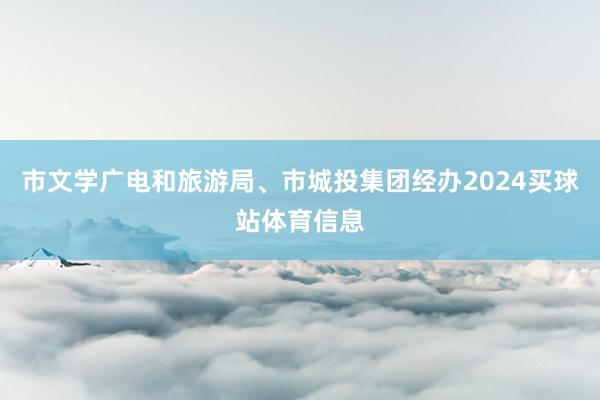 市文学广电和旅游局、市城投集团经办2024买球站体育信息