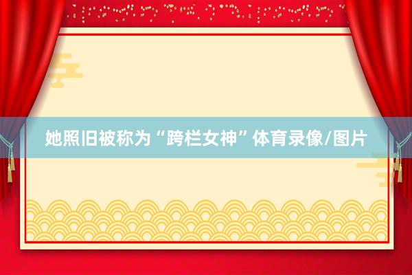 她照旧被称为“跨栏女神”体育录像/图片