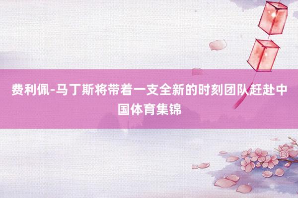 费利佩-马丁斯将带着一支全新的时刻团队赶赴中国体育集锦