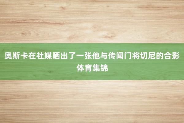 奥斯卡在社媒晒出了一张他与传闻门将切尼的合影体育集锦